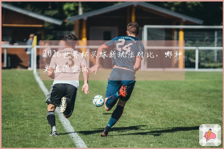 2026世界杯买球新玩法对比，哪种更值得尝试