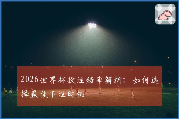 2026世界杯投注赔率解析：如何选择最佳下注时机