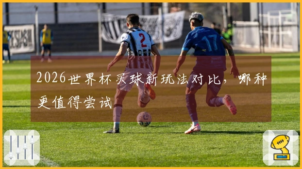 2026世界杯买球新玩法对比，哪种更值得尝试